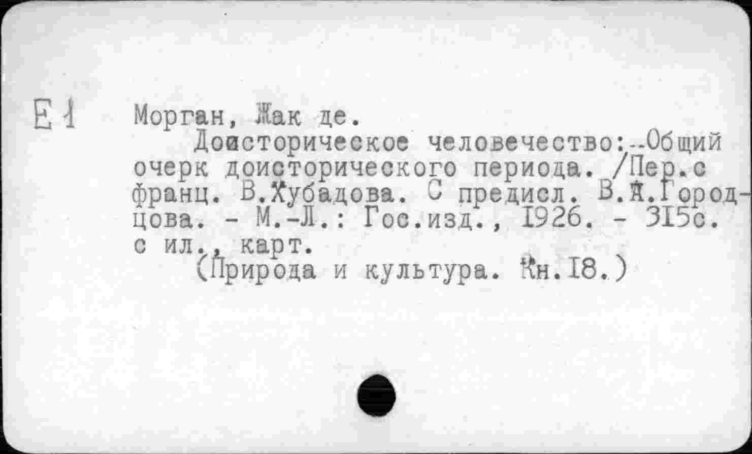 ﻿El
Морган, Жак це.
Доисторическое человечество:-Общий очерк доисторического периода../Пер.с франц. В.лубадова. С предисл. В.Я.Город цова. - М.-Л.: Гос.изд., 1926. - 315с.
с ил., карт.
(Природа и культура.
Чн.18.)